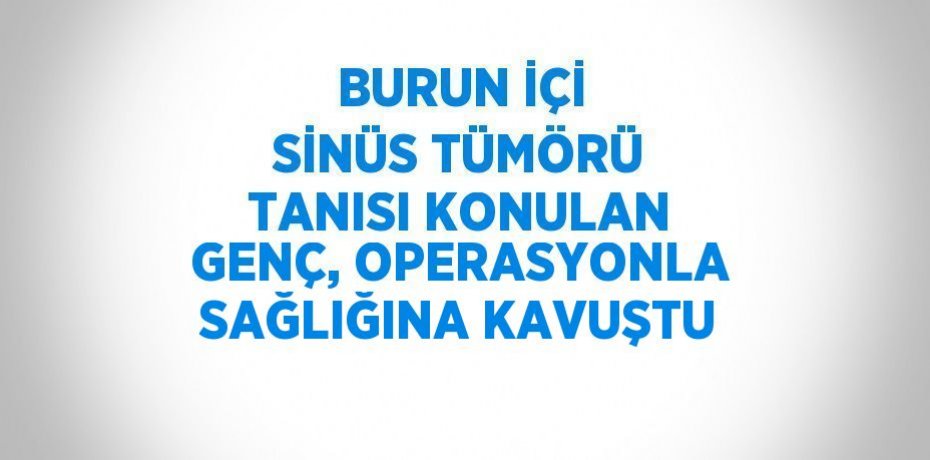 BURUN İÇİ SİNÜS TÜMÖRÜ TANISI KONULAN GENÇ, OPERASYONLA SAĞLIĞINA KAVUŞTU