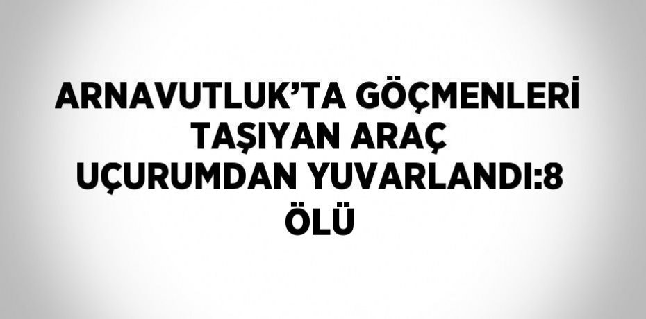 ARNAVUTLUK’TA GÖÇMENLERİ TAŞIYAN ARAÇ UÇURUMDAN YUVARLANDI:8 ÖLÜ