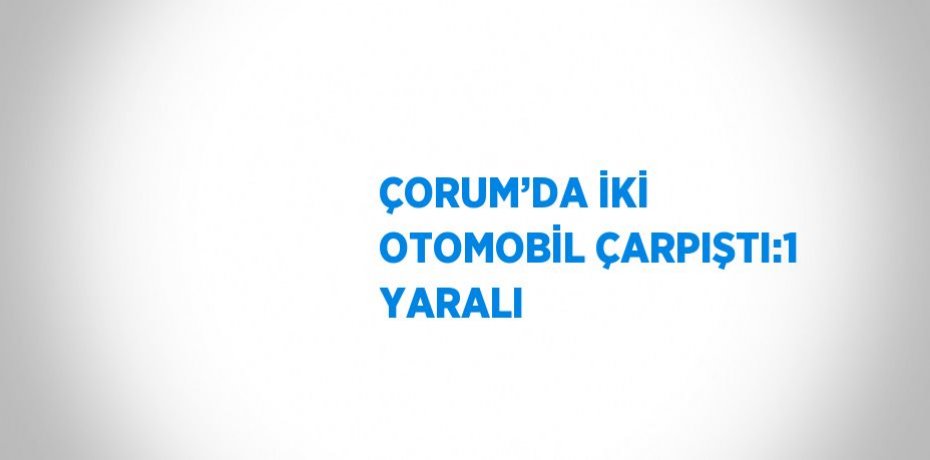 ÇORUM’DA İKİ OTOMOBİL ÇARPIŞTI:1 YARALI