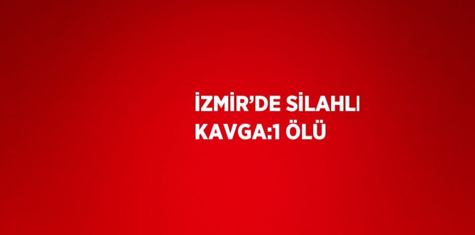 İZMİR’DE SİLAHLI KAVGA:1 ÖLÜ
