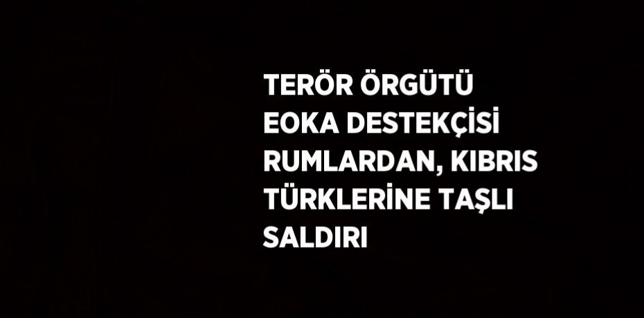 TERÖR ÖRGÜTÜ EOKA DESTEKÇİSİ RUMLARDAN, KIBRIS TÜRKLERİNE TAŞLI SALDIRI
