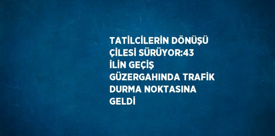TATİLCİLERİN DÖNÜŞÜ ÇİLESİ SÜRÜYOR:43 İLİN GEÇİŞ GÜZERGAHINDA TRAFİK DURMA NOKTASINA GELDİ