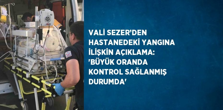 VALİ SEZER’DEN HASTANEDEKİ YANGINA İLİŞKİN AÇIKLAMA: 'BÜYÜK ORANDA KONTROL SAĞLANMIŞ DURUMDA'