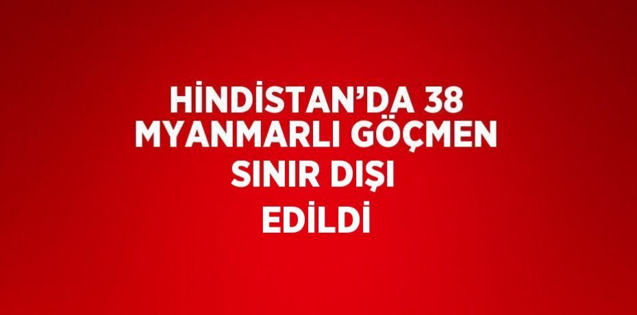 HİNDİSTAN’DA 38 MYANMARLI GÖÇMEN SINIR DIŞI EDİLDİ