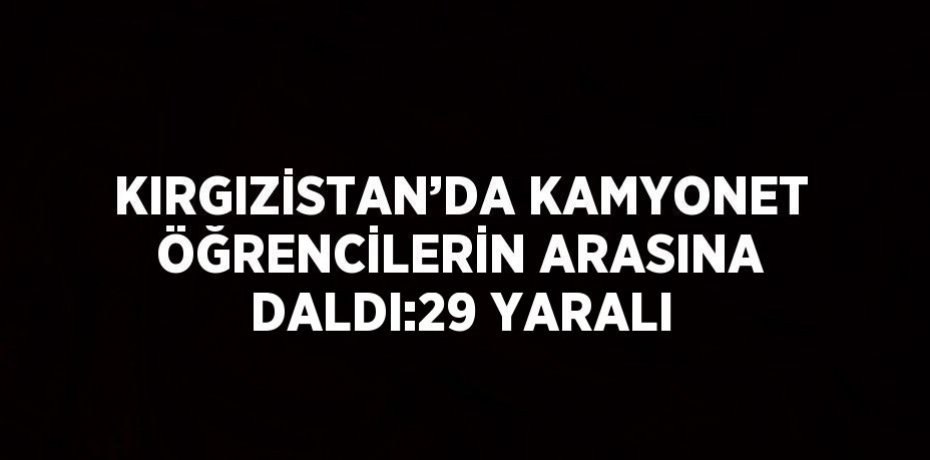 KIRGIZİSTAN’DA KAMYONET ÖĞRENCİLERİN ARASINA DALDI:29 YARALI