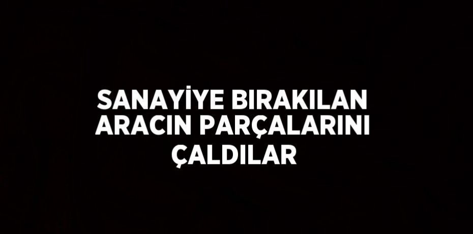 SANAYİYE BIRAKILAN ARACIN PARÇALARINI ÇALDILAR