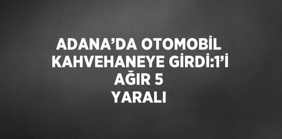 ADANA’DA OTOMOBİL KAHVEHANEYE GİRDİ:1’İ AĞIR 5 YARALI