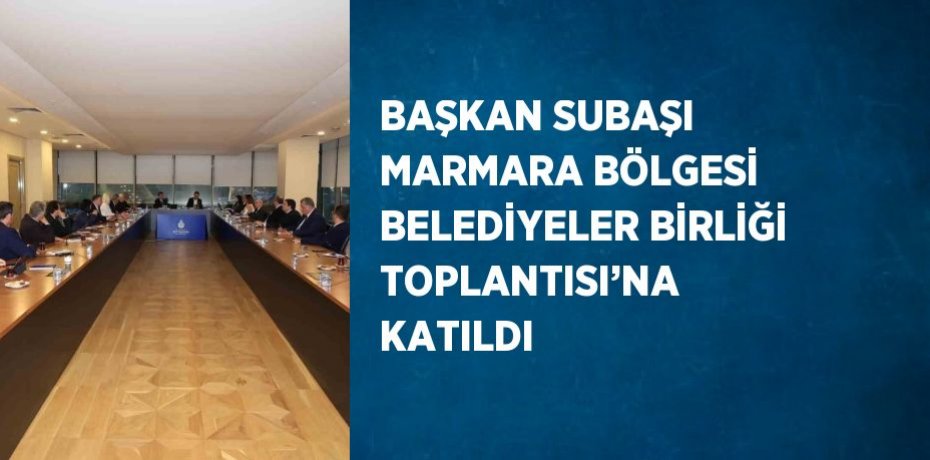 BAŞKAN SUBAŞI MARMARA BÖLGESİ BELEDİYELER BİRLİĞİ TOPLANTISI’NA KATILDI