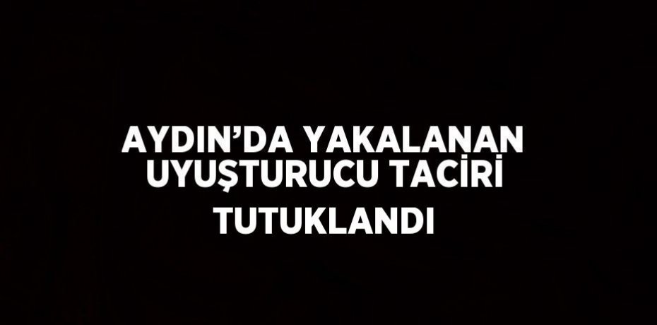 AYDIN’DA YAKALANAN UYUŞTURUCU TACİRİ TUTUKLANDI