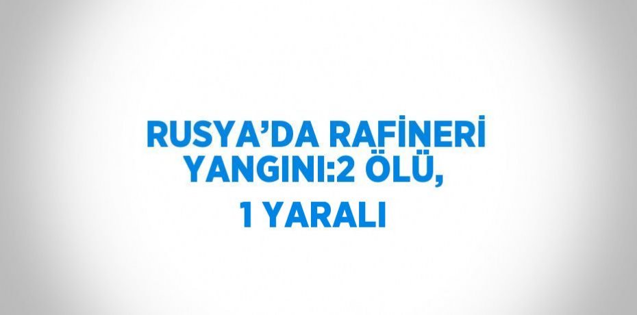 RUSYA’DA RAFİNERİ YANGINI:2 ÖLÜ, 1 YARALI
