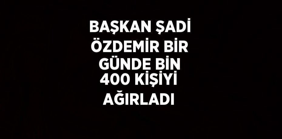 BAŞKAN ŞADİ ÖZDEMİR BİR GÜNDE BİN 400 KİŞİYİ AĞIRLADI