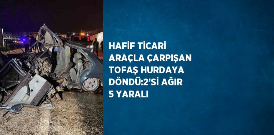HAFİF TİCARİ ARAÇLA ÇARPIŞAN TOFAŞ HURDAYA DÖNDÜ:2’Sİ AĞIR 5 YARALI