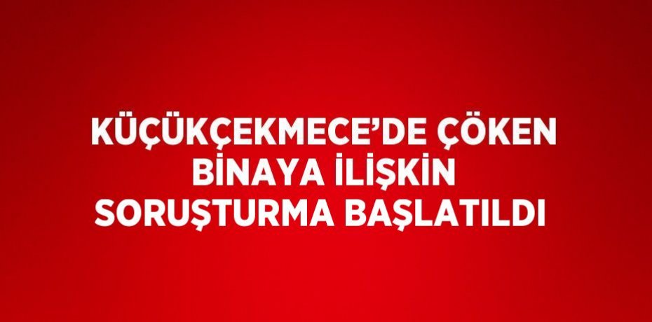 KÜÇÜKÇEKMECE’DE ÇÖKEN BİNAYA İLİŞKİN SORUŞTURMA BAŞLATILDI