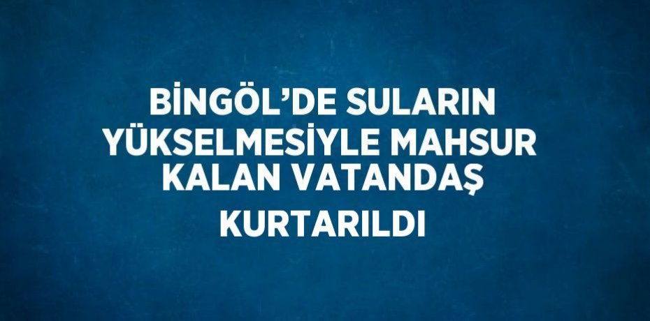 BİNGÖL’DE SULARIN YÜKSELMESİYLE MAHSUR KALAN VATANDAŞ KURTARILDI