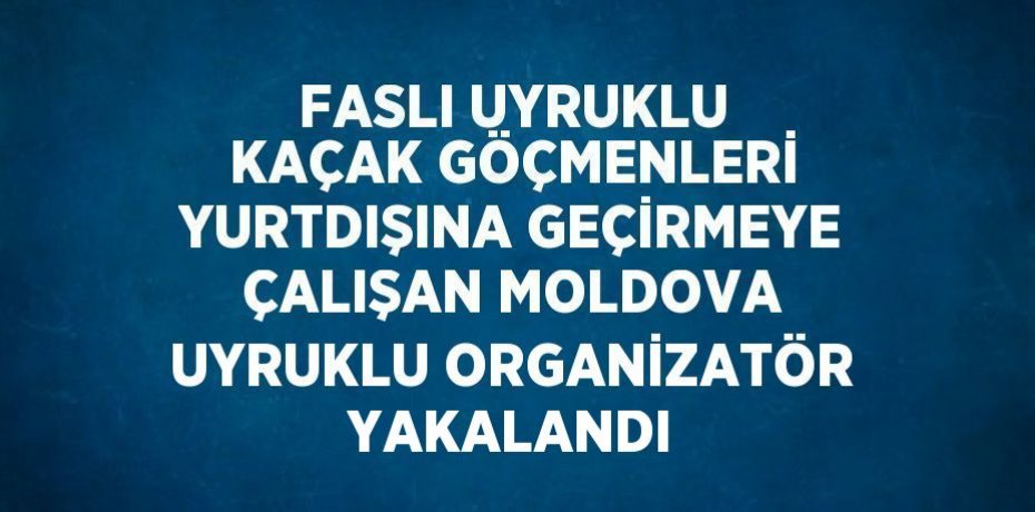 FASLI UYRUKLU KAÇAK GÖÇMENLERİ YURTDIŞINA GEÇİRMEYE ÇALIŞAN MOLDOVA UYRUKLU ORGANİZATÖR YAKALANDI
