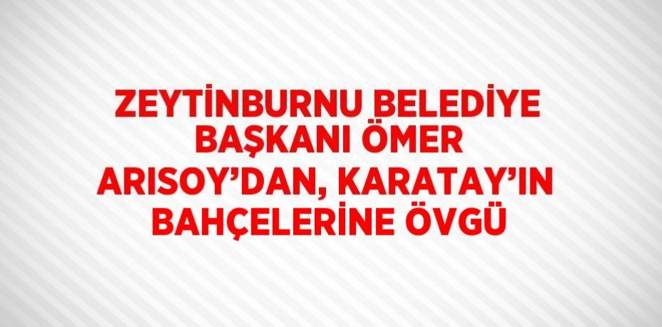 ZEYTİNBURNU BELEDİYE BAŞKANI ÖMER ARISOY’DAN, KARATAY’IN BAHÇELERİNE ÖVGÜ