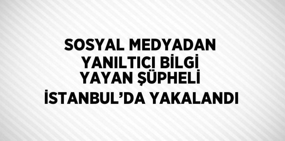 SOSYAL MEDYADAN YANILTICI BİLGİ YAYAN ŞÜPHELİ İSTANBUL’DA YAKALANDI