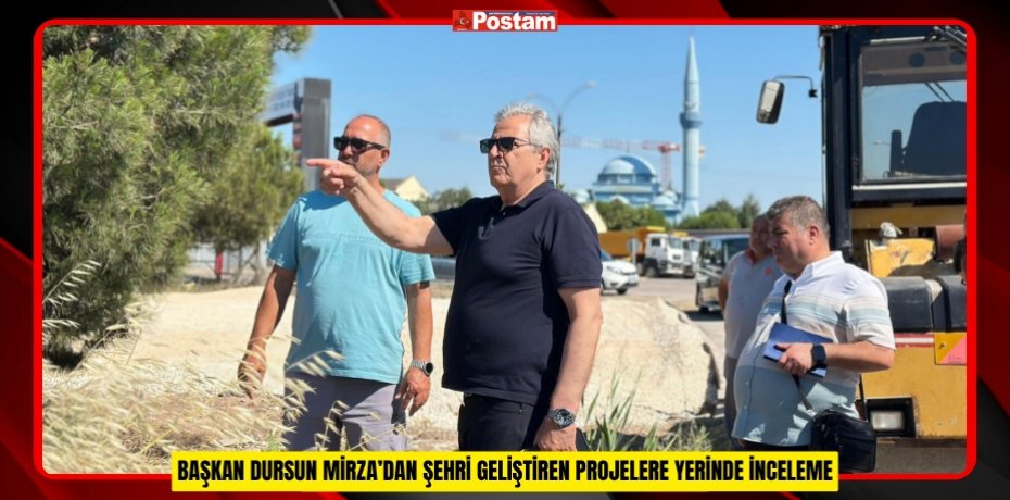BAŞKAN DURSUN MİRZA’DAN ŞEHRİ GELİŞTİREN PROJELERE YERİNDE İNCELEME