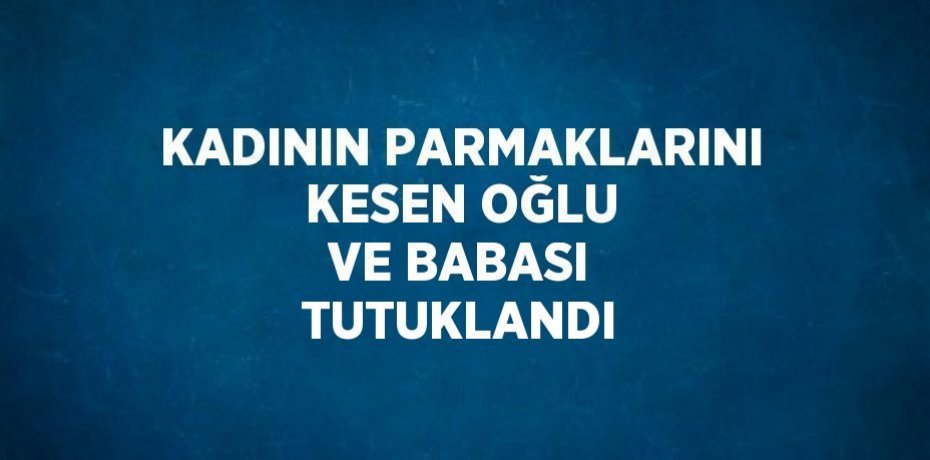 KADININ PARMAKLARINI KESEN OĞLU VE BABASI TUTUKLANDI