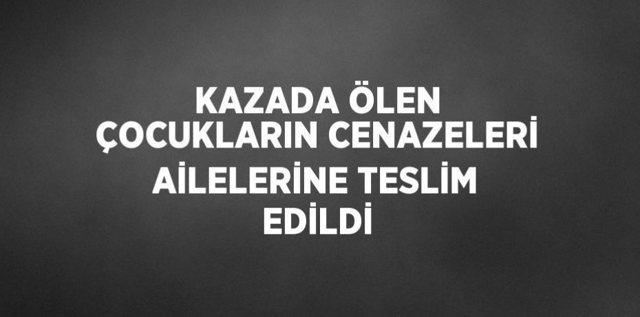 KAZADA ÖLEN ÇOCUKLARIN CENAZELERİ AİLELERİNE TESLİM EDİLDİ