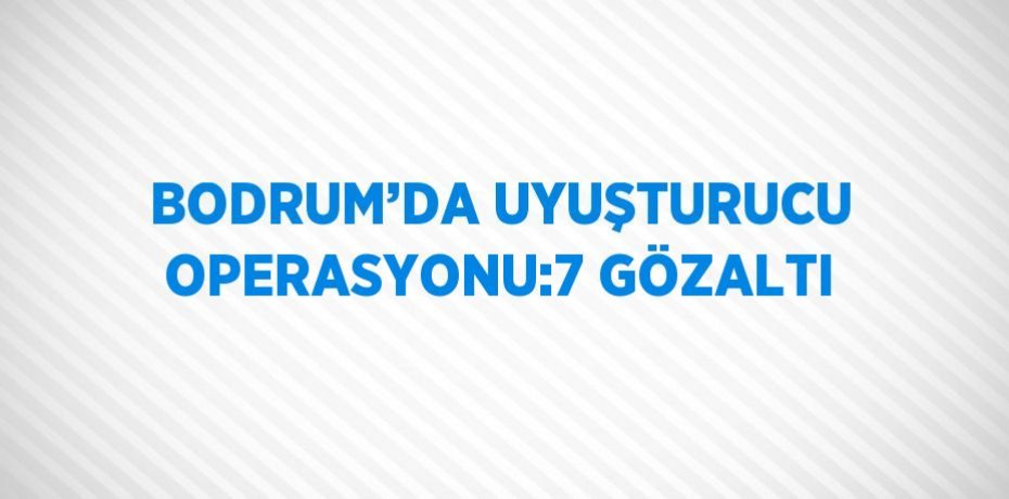BODRUM’DA UYUŞTURUCU OPERASYONU:7 GÖZALTI
