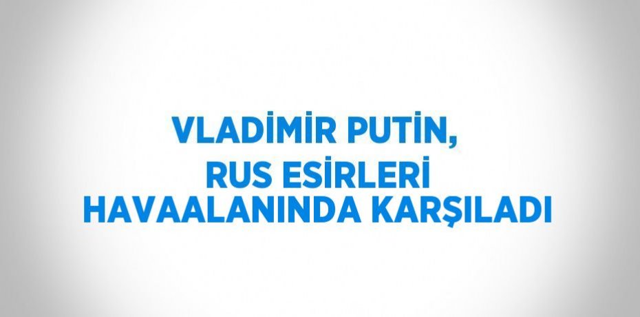 VLADİMİR PUTİN, RUS ESİRLERİ HAVAALANINDA KARŞILADI