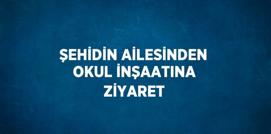 ŞEHİDİN AİLESİNDEN OKUL İNŞAATINA ZİYARET
