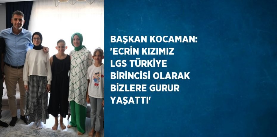BAŞKAN KOCAMAN: 'ECRİN KIZIMIZ LGS TÜRKİYE BİRİNCİSİ OLARAK BİZLERE GURUR YAŞATTI'