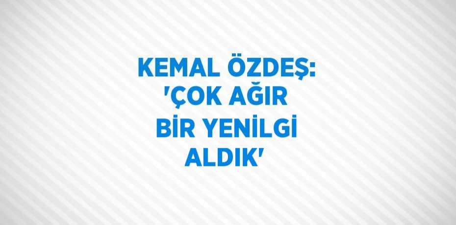 KEMAL ÖZDEŞ: 'ÇOK AĞIR BİR YENİLGİ ALDIK'