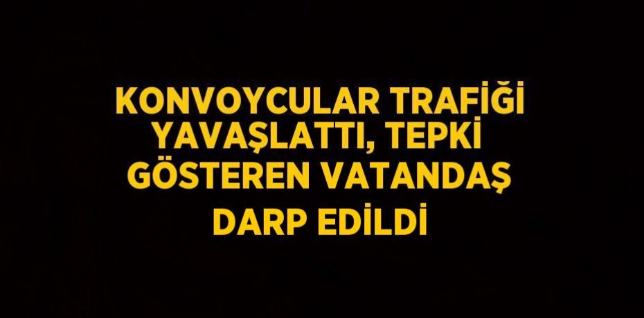 KONVOYCULAR TRAFİĞİ YAVAŞLATTI, TEPKİ GÖSTEREN VATANDAŞ DARP EDİLDİ