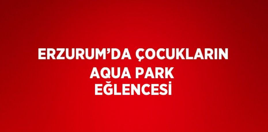 ERZURUM’DA ÇOCUKLARIN AQUA PARK EĞLENCESİ
