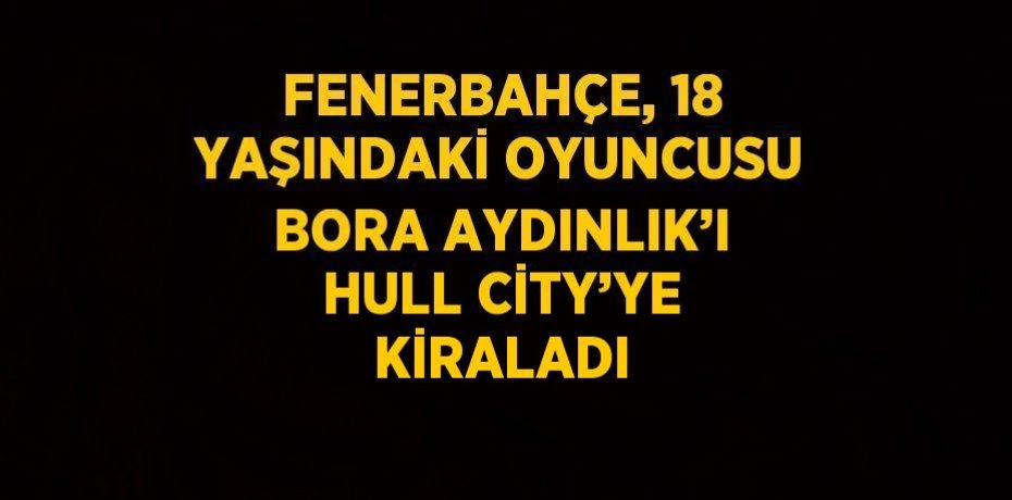 FENERBAHÇE, 18 YAŞINDAKİ OYUNCUSU BORA AYDINLIK’I HULL CİTY’YE KİRALADI