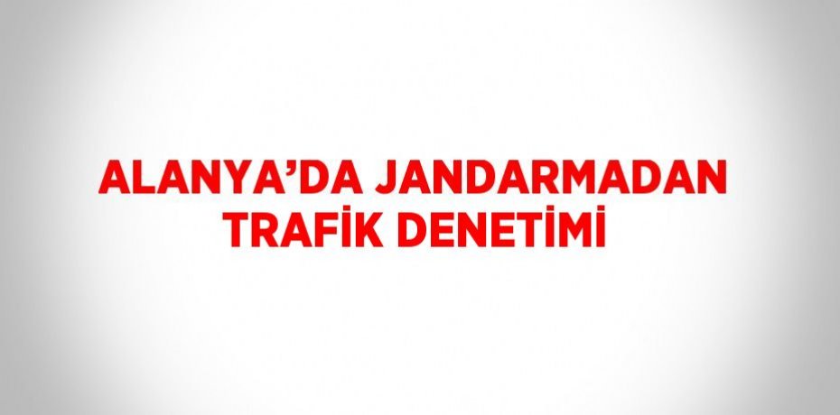 ALANYA’DA JANDARMADAN TRAFİK DENETİMİ