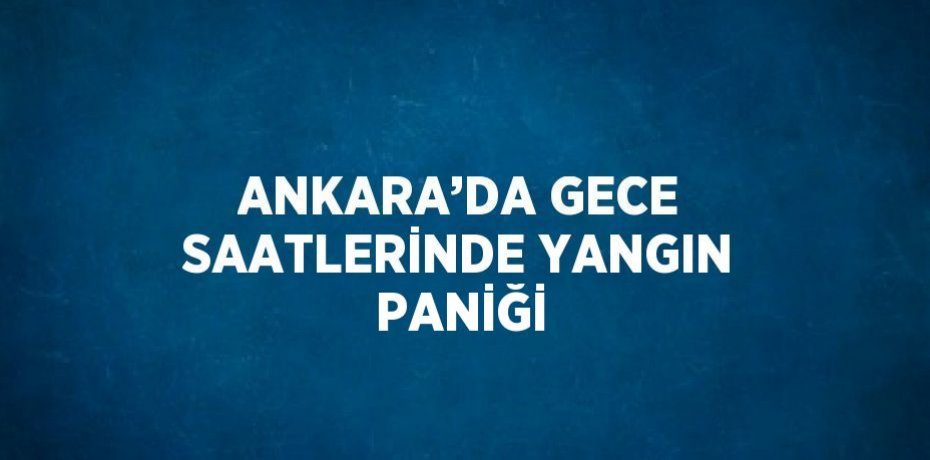 ANKARA’DA GECE SAATLERİNDE YANGIN PANİĞİ