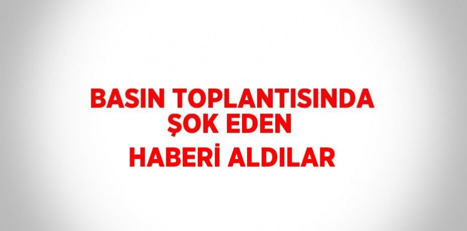 BASIN TOPLANTISINDA ŞOK EDEN HABERİ ALDILAR