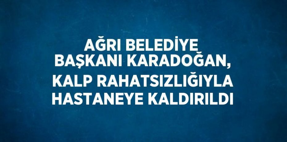 AĞRI BELEDİYE BAŞKANI KARADOĞAN, KALP RAHATSIZLIĞIYLA HASTANEYE KALDIRILDI