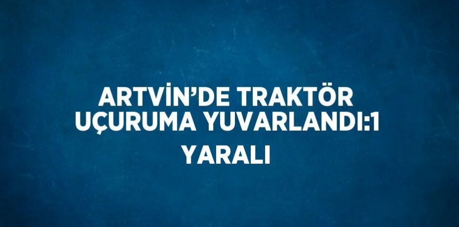ARTVİN’DE TRAKTÖR UÇURUMA YUVARLANDI:1 YARALI