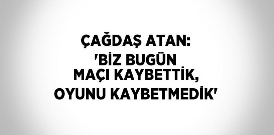 ÇAĞDAŞ ATAN: 'BİZ BUGÜN MAÇI KAYBETTİK, OYUNU KAYBETMEDİK'