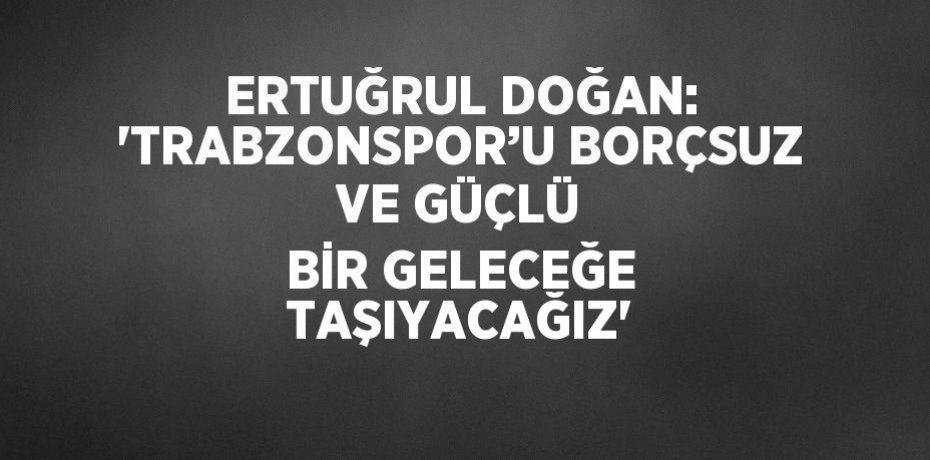 ERTUĞRUL DOĞAN: 'TRABZONSPOR’U BORÇSUZ VE GÜÇLÜ BİR GELECEĞE TAŞIYACAĞIZ'
