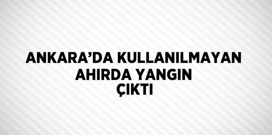 ANKARA’DA KULLANILMAYAN AHIRDA YANGIN ÇIKTI