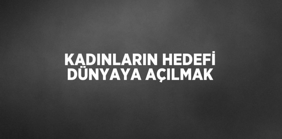 KADINLARIN HEDEFİ DÜNYAYA AÇILMAK