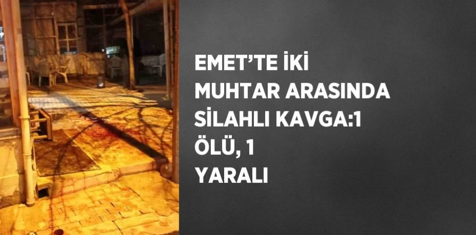 EMET’TE İKİ MUHTAR ARASINDA SİLAHLI KAVGA:1 ÖLÜ, 1 YARALI