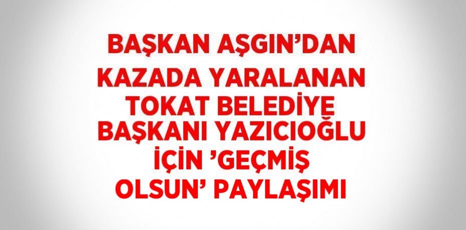 BAŞKAN AŞGIN’DAN KAZADA YARALANAN TOKAT BELEDİYE BAŞKANI YAZICIOĞLU İÇİN ’GEÇMİŞ OLSUN’ PAYLAŞIMI