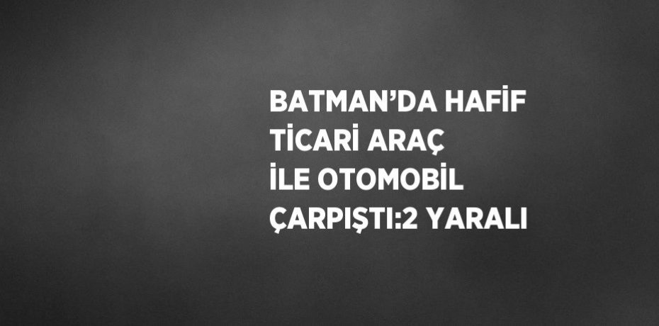 BATMAN’DA HAFİF TİCARİ ARAÇ İLE OTOMOBİL ÇARPIŞTI:2 YARALI
