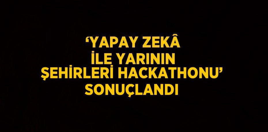 ‘YAPAY ZEKÂ İLE YARININ ŞEHİRLERİ HACKATHONU’ SONUÇLANDI