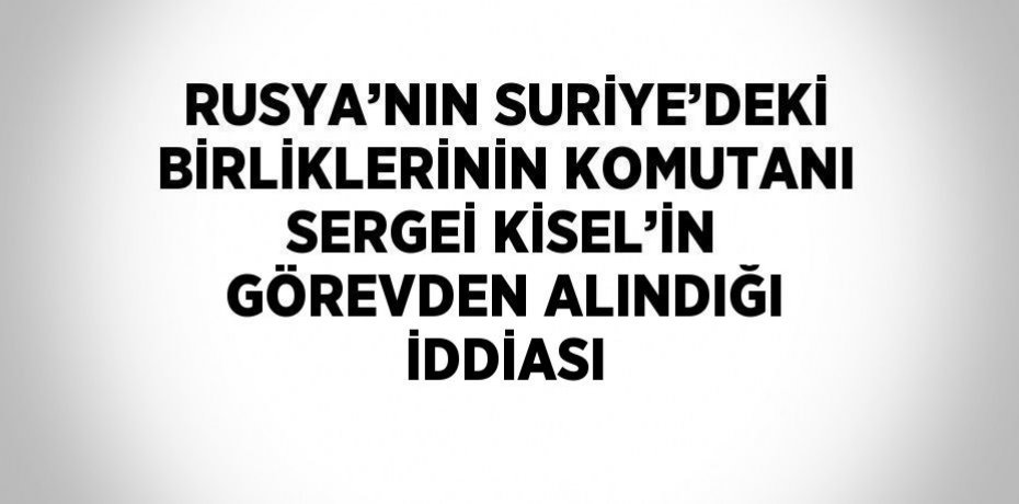 RUSYA’NIN SURİYE’DEKİ BİRLİKLERİNİN KOMUTANI SERGEİ KİSEL’İN GÖREVDEN ALINDIĞI İDDİASI