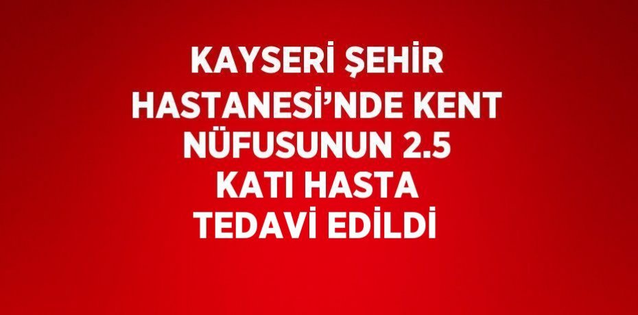 KAYSERİ ŞEHİR HASTANESİ’NDE KENT NÜFUSUNUN 2.5 KATI HASTA TEDAVİ EDİLDİ