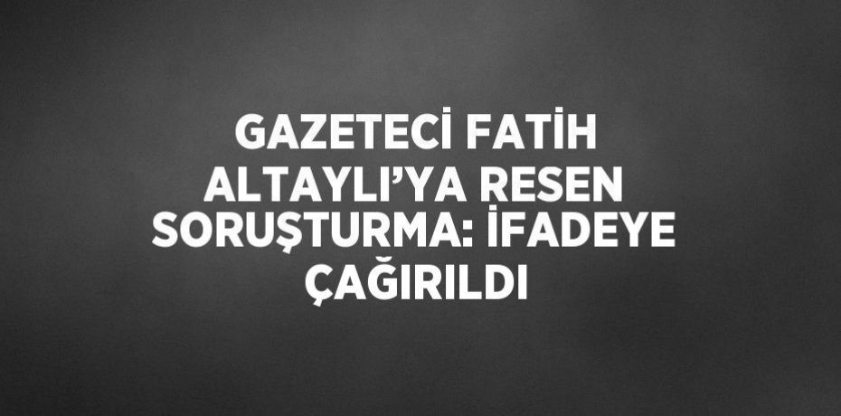 GAZETECİ FATİH ALTAYLI’YA RESEN SORUŞTURMA: İFADEYE ÇAĞIRILDI