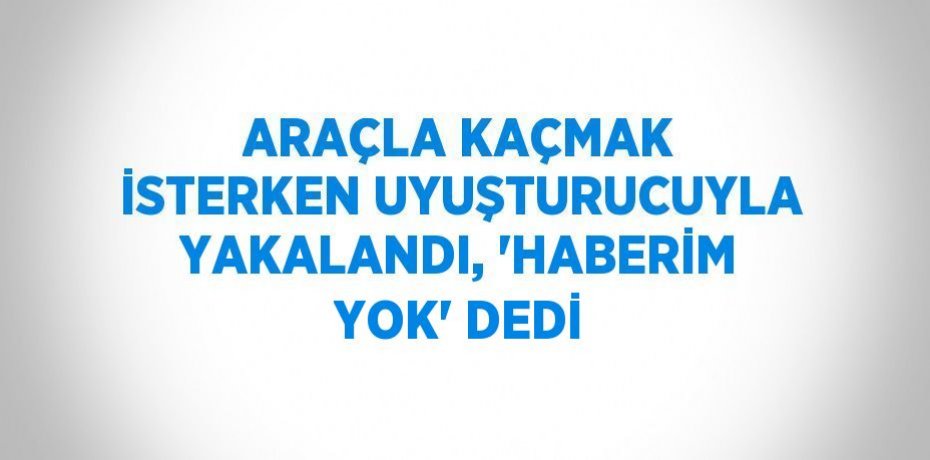 ARAÇLA KAÇMAK İSTERKEN UYUŞTURUCUYLA YAKALANDI, 'HABERİM YOK' DEDİ