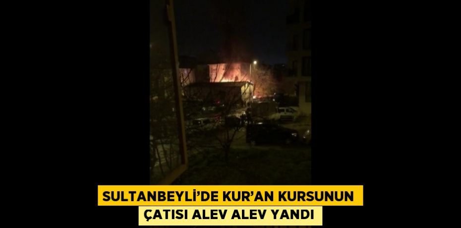 SULTANBEYLİ’DE KUR’AN KURSUNUN ÇATISI ALEV ALEV YANDI